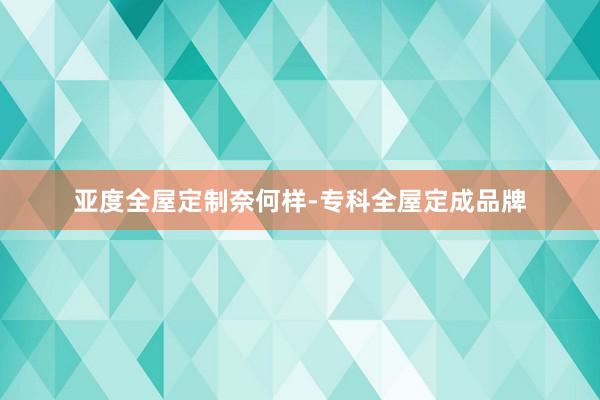 亚度全屋定制奈何样-专科全屋定成品牌